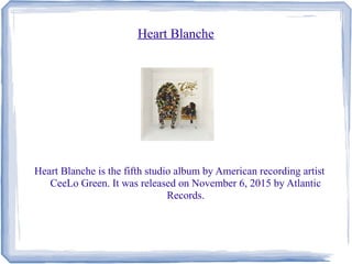 Heart Blanche
Heart Blanche is the fifth studio album by American recording artist
CeeLo Green. It was released on November 6, 2015 by Atlantic
Records.
 