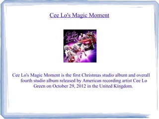 Cee Lo's Magic Moment
Cee Lo's Magic Moment is the first Christmas studio album and overall
fourth studio album released by American recording artist Cee Lo
Green on October 29, 2012 in the United Kingdom.
 