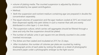 • volume of plating media. The counted suspension is adjusted by dilution or
concentrated by low speed centrifugation.
• Method;
• Both the suspension and nutrient medium containing agar are prepared in double the
concentration separately.
• The equal volumes of suspension and the agar medium cooled at 35°C are mixed and
then dispensed rapidly into petri dishes in such a manner that cells are evenly
distributed in a thin layer (~1 mm thick).
• The suspension culture, which carries cell aggregates should be filtered through a
sieve and only the fine suspension should be plated.
• The number of cellular units in per square mm are directly counted in situ under
inverted microscope.
• The dishes are then sealed and incubated at 25°C for 21 days.
• After incubation, the number of colonies per plate are counted by making
shadowgraph prints of each plate by resting the plate on a sheet of photographic
document paper under a photographic enlarger as the light source.
 