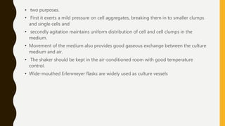 • two purposes.
• First it exerts a mild pressure on cell aggregates, breaking them in to smaller clumps
and single cells and
• secondly agitation maintains uniform distribution of cell and cell clumps in the
medium.
• Movement of the medium also provides good gaseous exchange between the culture
medium and air.
• The shaker should be kept in the air-conditioned room with good temperature
control.
• Wide-mouthed Erlenmeyer flasks are widely used as culture vessels
 