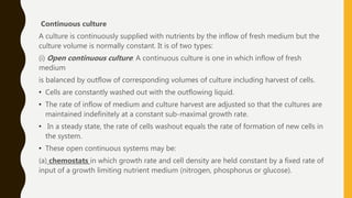 Continuous culture
A culture is continuously supplied with nutrients by the inflow of fresh medium but the
culture volume is normally constant. It is of two types:
(i) Open continuous culture: A continuous culture is one in which inflow of fresh
medium
is balanced by outflow of corresponding volumes of culture including harvest of cells.
• Cells are constantly washed out with the outflowing liquid.
• The rate of inflow of medium and culture harvest are adjusted so that the cultures are
maintained indefinitely at a constant sub-maximal growth rate.
• In a steady state, the rate of cells washout equals the rate of formation of new cells in
the system.
• These open continuous systems may be:
(a) chemostats in which growth rate and cell density are held constant by a fixed rate of
input of a growth limiting nutrient medium (nitrogen, phosphorus or glucose).
 