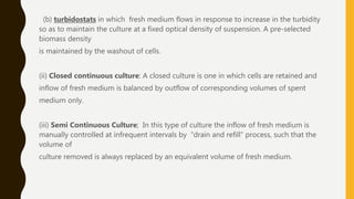 (b) turbidostats in which fresh medium flows in response to increase in the turbidity
so as to maintain the culture at a fixed optical density of suspension. A pre-selected
biomass density
is maintained by the washout of cells.
(ii) Closed continuous culture: A closed culture is one in which cells are retained and
inflow of fresh medium is balanced by outflow of corresponding volumes of spent
medium only.
(iii) Semi Continuous Culture; In this type of culture the inflow of fresh medium is
manually controlled at infrequent intervals by “drain and refill” process, such that the
volume of
culture removed is always replaced by an equivalent volume of fresh medium.
 