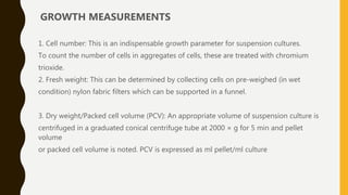 GROWTH MEASUREMENTS
1. Cell number: This is an indispensable growth parameter for suspension cultures.
To count the number of cells in aggregates of cells, these are treated with chromium
trioxide.
2. Fresh weight: This can be determined by collecting cells on pre-weighed (in wet
condition) nylon fabric filters which can be supported in a funnel.
3. Dry weight/Packed cell volume (PCV): An appropriate volume of suspension culture is
centrifuged in a graduated conical centrifuge tube at 2000 × g for 5 min and pellet
volume
or packed cell volume is noted. PCV is expressed as ml pellet/ml culture
 