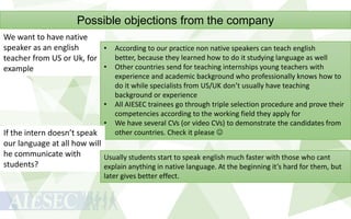 Possible objections from the company
We want to have native
speaker as an english
• According to our practice non native speakers can teach english
better, because they learned how to do it studying language as well
teacher from US or Uk, for
• Other countries send for teaching internships young teachers with
example

•
•

experience and academic background who professionally knows how to
do it while specialists from US/UK don’t usually have teaching
background or experience
All AIESEC trainees go through triple selection procedure and prove their
competencies according to the working field they apply for
We have several CVs (or video CVs) to demonstrate the candidates from
other countries. Check it please 

If the intern doesn’t speak
our language at all how will
he communicate with
Usually students start to speak english much faster with those who cant
students?
explain anything in native language. At the beginning it’s hard for them, but
later gives better effect.

 