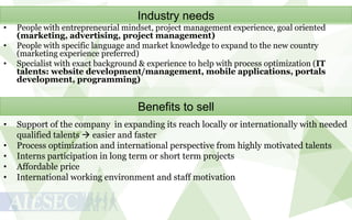 Industry needs
•
•

•

People with entrepreneurial mindset, project management experience, goal oriented
(marketing, advertising, project management)
People with specific language and market knowledge to expand to the new country
(marketing experience preferred)
Specialist with exact background & experience to help with process optimization (IT
talents: website development/management, mobile applications, portals
development, programming)

Benefits to sell
•
•
•
•
•

Support of the company in expanding its reach locally or internationally with needed
qualified talents  easier and faster
Process optimization and international perspective from highly motivated talents
Interns participation in long term or short term projects
Affordable price
International working environment and staff motivation

 