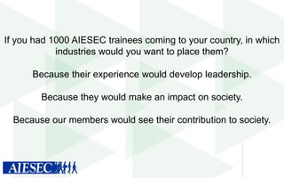 If you had 1000 AIESEC trainees coming to your country, in which
industries would you want to place them?
Because their experience would develop leadership.
Because they would make an impact on society.
Because our members would see their contribution to society.

 