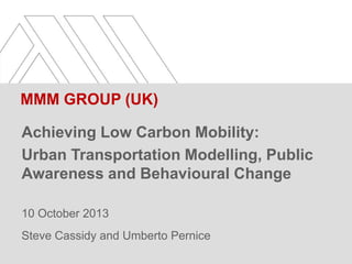 MMM GROUP (UK)
Achieving Low Carbon Mobility:
Urban Transportation Modelling, Public
Awareness and Behavioural Change
10 October 2013
Steve Cassidy and Umberto Pernice

 