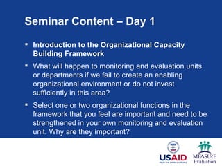 Seminar Content – Day 1
 Introduction to the Organizational Capacity
  Building Framework
 What will happen to monitoring and evaluation units
  or departments if we fail to create an enabling
  organizational environment or do not invest
  sufficiently in this area?
 Select one or two organizational functions in the
  framework that you feel are important and need to be
  strengthened in your own monitoring and evaluation
  unit. Why are they important?
 