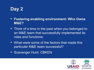 Day 2

 Fostering enabling environment: Who Owns
  M&E?
 Think of a time in the past when you belonged to
  an M&E team that successfully implemented its
  roles and functions:
 What were some of the factors that made this
  particular M&E team successful?
 Scavenger Hunt: CBKEN
 