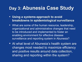 Day 3: Abunesia              Case Study
 Using a systems-approach to avoid
  breakdowns in epidemiological surveillance
 What are some of the human resource, leadership,
  organizational and administrative changes that need
  to be introduced and implemented to foster an
  enabling environment for effective disease
  surveillance and reporting system in Abunesia?
 At what level of Abunesia’s health system are
  changes most needed to maximize efficiency
  and positive results around data collection,
  sharing and reporting within the system?
 