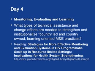 Day 4

 Monitoring, Evaluating and Learning
 What types of technical assistance and
  change efforts are needed to strengthen and
  institutionalize “country led and country
  owned, learning oriented M&E practices?
 Reading: Strategies for More Effective Monitoring
  and Evaluation Systems in HIV Programmatic
  Scale up in Resource-limited Settings:
  Implications for Health System Strengthening.
  http://www.globalhivmeinfo.org/DigitalLibrary/Digital%20Library/Strate
 