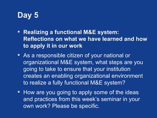 Day 5

 Realizing a functional M&E system:
  Reflections on what we have learned and how
  to apply it in our work
 As a responsible citizen of your national or
  organizational M&E system, what steps are you
  going to take to ensure that your institution
  creates an enabling organizational environment
  to realize a fully functional M&E system?
 How are you going to apply some of the ideas
  and practices from this week’s seminar in your
  own work? Please be specific.
 
