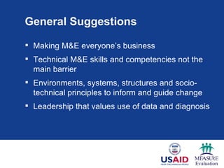 General Suggestions

 Making M&E everyone’s business
 Technical M&E skills and competencies not the
  main barrier
 Environments, systems, structures and socio-
  technical principles to inform and guide change
 Leadership that values use of data and diagnosis
 
