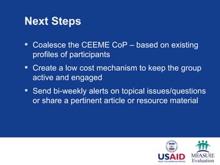 Next Steps

 Coalesce the CEEME CoP – based on existing
  profiles of participants
 Create a low cost mechanism to keep the group
  active and engaged
 Send bi-weekly alerts on topical issues/questions
  or share a pertinent article or resource material
 