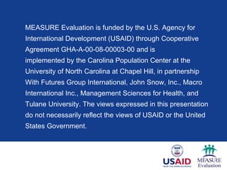 MEASURE Evaluation is funded by the U.S. Agency for
International Development (USAID) through Cooperative
Agreement GHA-A-00-08-00003-00 and is
implemented by the Carolina Population Center at the
University of North Carolina at Chapel Hill, in partnership
With Futures Group International, John Snow, Inc., Macro
International Inc., Management Sciences for Health, and
Tulane University. The views expressed in this presentation
do not necessarily reflect the views of USAID or the United
States Government.
 