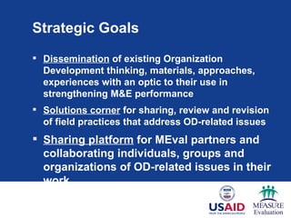 Strategic Goals
 Dissemination of existing Organization
  Development thinking, materials, approaches,
  experiences with an optic to their use in
  strengthening M&E performance
 Solutions corner for sharing, review and revision
  of field practices that address OD-related issues
 Sharing platform for MEval partners and
  collaborating individuals, groups and
  organizations of OD-related issues in their
  work
 