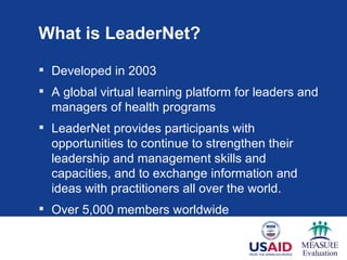 What is LeaderNet?

 Developed in 2003
 A global virtual learning platform for leaders and
  managers of health programs
 LeaderNet provides participants with
  opportunities to continue to strengthen their
  leadership and management skills and
  capacities, and to exchange information and
  ideas with practitioners all over the world.
 Over 5,000 members worldwide
 