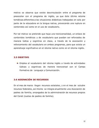 12
motivo se observa que existe desvinculación entre el programa de
preescolar con el programa de inglés, ya que éste último retoma
temáticas diferentes a las situaciones didácticas trabajadas en sala por
parte de la educadora en la lengua nativa, provocando una ruptura en
contenidos así como en el uso de vocabulario.
Por tal motivo se pretende que haya una transversalidad, un enlace de
contenidos temáticos y de vocabulario que puedan ser reforzados de
manera lúdica y cognitiva en clase, a través de la asociación y
reforzamiento del vocabulario en ambos programas, para que exista un
aprendizaje significativo en el idioma nativo como en el idioma inglés.
3.5 OBJETIVO
Emplea el vocabulario del idioma inglés a través de actividades
lúdicas y cognitivas de manera transversal con el Campo
Formativo de Lenguaje y Comunicación.
3.6 ASIGNACIÓN DE RECURSOS
En el mes de marzo llegan recursos estatales, y en el mes de octubre
recursos federales, así mismo se integra anualmente una Asociación de
padres de familia, encargados de la administración de recursos propios
del Cendi (cuotas de padres de familia).
 