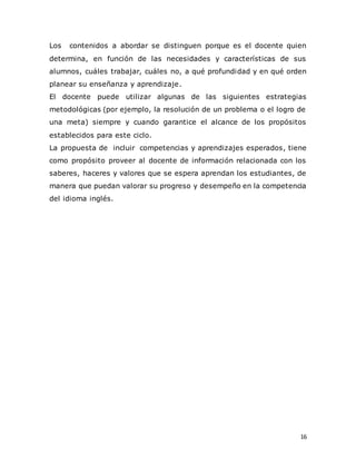 16
Los contenidos a abordar se distinguen porque es el docente quien
determina, en función de las necesidades y características de sus
alumnos, cuáles trabajar, cuáles no, a qué profundidad y en qué orden
planear su enseñanza y aprendizaje.
El docente puede utilizar algunas de las siguientes estrategias
metodológicas (por ejemplo, la resolución de un problema o el logro de
una meta) siempre y cuando garantice el alcance de los propósitos
establecidos para este ciclo.
La propuesta de incluir competencias y aprendizajes esperados, tiene
como propósito proveer al docente de información relacionada con los
saberes, haceres y valores que se espera aprendan los estudiantes, de
manera que puedan valorar su progreso y desempeño en la competencia
del idioma inglés.
 