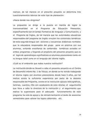 20
realizar, de tal manera en el presente proyecto se determina tres
cuestionamientos básicos de este tipo de planeación:
¿Hacia donde nos dirigimos?
La propuesta se dirige a la puesta en marcha de lograr la
transversalidad en el Programa de Educación Preescolar,
específicamente con el Campo Formativo de lenguaje y Comunicación, y
el Programa de Ingles, de tal manera que las autoridades educativas
responsables del programa de Inglés vinculen los contenidos temáticos
de esta segunda lengua con acciones y secuencias didácticas normales
que la educadora responsable del grupo pone en práctica con sus
alumnos, evitando enseñanza de contenidos temáticos aislados en
ambos programas y llegando al propósito del presente proyecto que es
el logro de aprendizajes significativos en alumnos preescolares tanto en
su lengua natal como en el lenguaje del idioma inglés.
¿Cuál es el ambiente que rodea nuestra institución?
La institución donde se llevará a cabo el presente proyecto es el Centro
de Desarrollo infantil No. 1 de Toluca, en donde se ha venido trabajando
el idioma ingles con alumnos preescolares desde hace 5 años, por tal
motivo existe la suficiente experiencia por parte de la docente
responsable del Programa, existe en la institución apoyos bibliográficos,
laminas, cuentos, CDs con vocabulario de este idioma; el seguimiento
que lleva a cabo la directora de la institución y el seguimiento que
realiza la supervisora para el adecuado funcionamiento de este
programa ha sido de apoyo y de retroalimentación a través de asesorías
semestrales para valorar los logros obtenidos. etc.
 