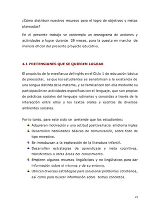 21
¿Cómo distribuir nuestros recursos para el logro de objetivos y metas
planeadas?
En el presente trabajo se contempla un cronograma de acciones y
actividades a lograr durante 29 meses, para la puesta en marcha de
manera oficial del presente proyecto educativo.
4.1 PRETENSIONES QUE SE QUIEREN LOGRAR
El propósito de la enseñanza del inglés en el Ciclo 1 de educación básica
de preescolar, es que los estudiantes se sensibilicen a la existencia de
una lengua distinta de la materna, y se familiaricen con ella mediante su
participación en actividades específicas con el lenguaje, que son propias
de prácticas sociales del lenguaje rutinarias y conocidas a través de la
interacción entre ellos y los textos orales y escritos de diversos
ambientes sociales.
Por lo tanto, para este ciclo se pretende que los estudiantes:
Adquieran motivación y una actitud positiva hacia el idioma ingles
Desarrollen habilidades básicas de comunicación, sobre todo de
tipo receptivo.
Se introduzcan a la exploración de la literatura infantil.
Desarrollen estrategias de aprendizaje y meta cognitivas,
transferibles a otras áreas del conocimiento.
Empleen algunos recursos lingüísticos y no lingüísticos para dar
información sobre sí mismos y de su entorno.
Utilicen diversas estrategias para solucionar problemas cotidianos,
así como para buscar información sobre temas concretos.
 