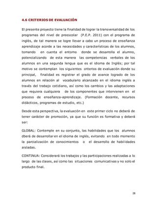 28
4.6 CRITERIOS DE EVALUACIÓN
El presente proyecto tiene la finalidad de lograr la transversalidad de los
programas del nivel de preescolar (P.E.P. 2011) con el programa de
inglés, de tal manera se logre llevar a cabo un proceso de enseñanza
aprendizaje acorde a las necesidades y características de los alumnos,
tomando en cuenta el entorno donde se desarrolla el alumno,
potencializando de esta manera las competencias verbales de los
alumnos en una segunda lengua que es el idioma de Inglés; por tal
motivo se contemplan los siguientes criterios de evaluación donde su
principal, finalidad es registrar el grado de avance logrado de los
alumnos en relación al vocabulario alcanzado en el idioma inglés a
través del trabajo cotidiano, así como los cambios y las adaptaciones
que requiera cualquiera de los componentes que intervienen en el
proceso de enseñanza-aprendizaje. (Formación docente, recursos
didácticos, programas de estudio, etc.)
Desde esta perspectiva, la evaluación en este primer ciclo no deberá de
tener carácter de promoción, ya que su función es formativa y deberá
ser:
GLOBAL: Contemple en su conjunto, las habilidades que los alumnos
dberá de desarrollar en el idioma de inglés, evitando en todo momento
la parcialización de conocimientos o el desarrollo de habilidades
aisladas.
CONTINUA: Considerará los trabajos y las participaciones realizadas a lo
largo de las clases, así como las situaciones comunicativas y no solo el
producto final.
 