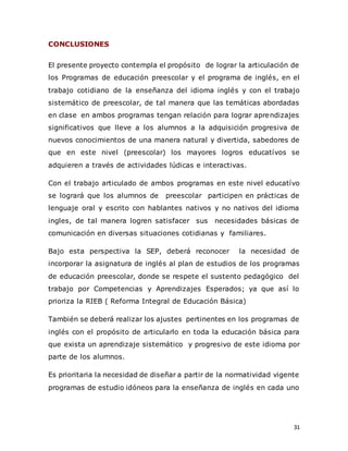 31
CONCLUSIONES
El presente proyecto contempla el propósito de lograr la articulación de
los Programas de educación preescolar y el programa de inglés, en el
trabajo cotidiano de la enseñanza del idioma inglés y con el trabajo
sistemático de preescolar, de tal manera que las temáticas abordadas
en clase en ambos programas tengan relación para lograr aprendizajes
significativos que lleve a los alumnos a la adquisición progresiva de
nuevos conocimientos de una manera natural y divertida, sabedores de
que en este nivel (preescolar) los mayores logros educatívos se
adquieren a través de actividades lúdicas e interactivas.
Con el trabajo articulado de ambos programas en este nivel educatívo
se logrará que los alumnos de preescolar participen en prácticas de
lenguaje oral y escrito con hablantes nativos y no nativos del idioma
ingles, de tal manera logren satisfacer sus necesidades básicas de
comunicación en diversas situaciones cotidianas y familiares.
Bajo esta perspectiva la SEP, deberá reconocer la necesidad de
incorporar la asignatura de inglés al plan de estudios de los programas
de educación preescolar, donde se respete el sustento pedagógico del
trabajo por Competencias y Aprendizajes Esperados; ya que así lo
prioriza la RIEB ( Reforma Integral de Educación Básica)
También se deberá realizar los ajustes pertinentes en los programas de
inglés con el propósito de articularlo en toda la educación básica para
que exista un aprendizaje sistemático y progresivo de este idioma por
parte de los alumnos.
Es prioritaria la necesidad de diseñar a partir de la normatividad vigente
programas de estudio idóneos para la enseñanza de inglés en cada uno
 
