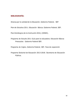 34
BIBLIOGRAFÍA:
Alianza por la calidad de la Educación. Gobierno Federal. SEP
Plan de Estudios 2011. Educación Básica. Gobierno Federal. SEP.
Plan Estrátegico de la Institución 2010, (CENDI).
Programa de Estudio 2011 Guía para la educadora. Educación Básica
Preescolar. Gobierno Federal SEP.
Programa de Ingles. Gobierno Federal. SEP. Fase de expansión
Programa Sectorial de Educación 2013-2018. Secretaria de Educación
Pública.
 