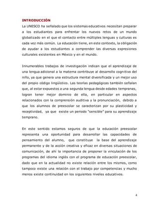 4
INTRODUCCIÓN
La UNESCO ha señalado que los sistemas educativos necesitan preparar
a los estudiantes para enfrentar los nuevos retos de un mundo
globalizado en el que el contacto entre múltiples lenguas y culturas es
cada vez más común. La educación tiene, en este contexto, la obligación
de ayudar a los estudiantes a comprender las diversas expresiones
culturales existentes en México y en el mundo.
Innumerables trabajos de investigación indican que el aprendizaje de
una lengua adicional a la materna contribuye al desarrollo cognitivo del
niño, ya que genera una estructura mental diversificada y un mejor uso
del propio código lingüístico. Las teorías pedagógicas también señalan
que, al estar expuestos a una segunda lengua desde edades tempranas,
logran tener mejor dominio de ella, en particular en aspectos
relacionados con la comprensión auditiva y la pronunciación, debido a
que los alumnos de preescolar se caracterizan por su plasticidad y
receptividad, ya que existe un periodo “sensible” para su aprendizaje
temprano.
En este sentido estamos seguros de que la educación preescolar
representa una oportunidad para desarrollar las capacidades de
pensamiento del alumno, que constituye la base del aprendizaje
permanente y de la acción creativa y eficaz en diversas situaciones de
comunicación, de ahí la importancia de proponer la vinculación de los
programas del idioma inglés con el programa de educación preescolar,
dado que en la actualidad no existe relación entre los mismos, como
tampoco existe una relación con el trabajo por competencias y mucho
menos existe continuidad en los siguientes niveles educativos.
 