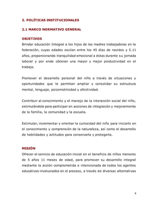 6
2. POLÍTICAS INSTITUCIONALES
2.1 MARCO NORMATIVO GENERAL
OBJETIVOS
Brindar educación Integral a los hijos de las madres trabajadoras en la
federación, cuyas edades oscilan entre los 45 días de nacidos y 5.11
años, proporcionando tranquilidad emocional a éstas durante su jornada
laboral y por ende obtener una mayor y mejor productividad en el
trabajo.
Promover el desarrollo personal del niño a través de situaciones y
oportunidades que le permitan ampliar y consolidar su estructura
mental, lenguaje, psicomotricidad y afectividad.
Contribuir al conocimiento y el manejo de la interacción social del niño,
estimulándolo para participar en acciones de integración y mejoramiento
de la familia, la comunidad y la escuela.
Estimular, incrementar y orientar la curiosidad del niño para iniciarlo en
el conocimiento y comprensión de la naturaleza, así como el desarrollo
de habilidades y actitudes para conservarla y protegerla.
MISIÓN
Ofrecer el servicio de educación inicial en el beneficio de niños menores
de 5 años 11 meses de edad, para promover su desarrollo integral
mediante la acción comprometida e intencionada de todos los agentes
educativos involucrados en el proceso, a través de diversas alternativas
 