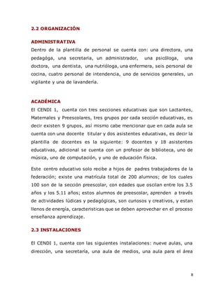 8
2.2 ORGANIZACIÓN
ADMINISTRATIVA
Dentro de la plantilla de personal se cuenta con: una directora, una
pedagóga, una secretaria, un administrador, una psicóloga, una
doctora, una dentista, una nutrióloga, una enfermera, seis personal de
cocina, cuatro personal de intendencia, uno de servicios generales, un
vigilante y una de lavandería.
ACADÉMICA
El CENDI 1, cuenta con tres secciones educativas que son Lactantes,
Maternales y Preescolares, tres grupos por cada sección educativas, es
decir existen 9 grupos, así mismo cabe mencionar que en cada aula se
cuenta con una docente titular y dos asistentes educativas, es decir la
plantilla de docentes es la siguiente: 9 docentes y 18 asistentes
educativas, adicional se cuenta con un profesor de biblioteca, uno de
música, uno de computación, y uno de educación física.
Este centro educativo solo recibe a hijos de padres trabajadores de la
federación; existe una matrícula total de 200 alumnos; de los cuales
100 son de la sección preescolar, con edades que oscilan entre los 3.5
años y los 5.11 años; estos alumnos de preescolar, aprenden a través
de actividades lúdicas y pedagógicas, son curiosos y creativos, y estan
llenos de energía, caracteristicas que se deben aprovechar en el proceso
enseñanza aprendizaje.
2.3 INSTALACIONES
El CENDI 1, cuenta con las siguientes instalaciones: nueve aulas, una
dirección, una secretaría, una aula de medios, una aula para el área
 