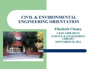 CIVIL & ENVIRONMENTAL
ENGINEERING ORIENTATION
              Elizabeth Cheney
                C&EE LIBRARIAN
            SCIENCE & ENGINEERING
                   LIBRARY
               SEPTEMBER 26, 2012
 