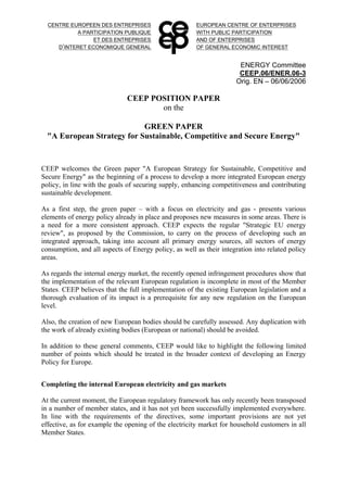 CENTRE EUROPEEN DES ENTREPRISES
A PARTICIPATION PUBLIQUE
ET DES ENTREPRISES
D’INTERET ECONOMIQUE GENERAL
EUROPEAN CENTRE OF ENTERPRISES
WITH PUBLIC PARTICIPATION
AND OF ENTERPRISES
OF GENERAL ECONOMIC INTEREST
ENERGY Committee
CEEP.06/ENER.06-3
Orig. EN – 06/06/2006
CEEP POSITION PAPER
on the
GREEN PAPER
"A European Strategy for Sustainable, Competitive and Secure Energy"
CEEP welcomes the Green paper "A European Strategy for Sustainable, Competitive and
Secure Energy" as the beginning of a process to develop a more integrated European energy
policy, in line with the goals of securing supply, enhancing competitiveness and contributing
sustainable development.
As a first step, the green paper – with a focus on electricity and gas - presents various
elements of energy policy already in place and proposes new measures in some areas. There is
a need for a more consistent approach. CEEP expects the regular "Strategic EU energy
review", as proposed by the Commission, to carry on the process of developing such an
integrated approach, taking into account all primary energy sources, all sectors of energy
consumption, and all aspects of Energy policy, as well as their integration into related policy
areas.
As regards the internal energy market, the recently opened infringement procedures show that
the implementation of the relevant European regulation is incomplete in most of the Member
States. CEEP believes that the full implementation of the existing European legislation and a
thorough evaluation of its impact is a prerequisite for any new regulation on the European
level.
Also, the creation of new European bodies should be carefully assessed. Any duplication with
the work of already existing bodies (European or national) should be avoided.
In addition to these general comments, CEEP would like to highlight the following limited
number of points which should be treated in the broader context of developing an Energy
Policy for Europe.
Completing the internal European electricity and gas markets
At the current moment, the European regulatory framework has only recently been transposed
in a number of member states, and it has not yet been successfully implemented everywhere.
In line with the requirements of the directives, some important provisions are not yet
effective, as for example the opening of the electricity market for household customers in all
Member States.
 