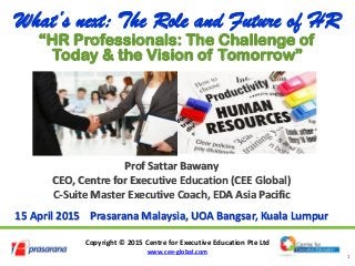 Copyright © 2015 Centre for Executive Education Pte Ltd
www.cee-global.com
1
Prof Sattar Bawany
CEO, Centre for Executive Education (CEE Global)
C-Suite Master Executive Coach, EDA Asia Pacific
15 April 2015 Prasarana Malaysia, UOA Bangsar, Kuala Lumpur
What’s next: The Role and Future of HR
“HR Professionals: The Challenge of
Today & the Vision of Tomorrow”
 