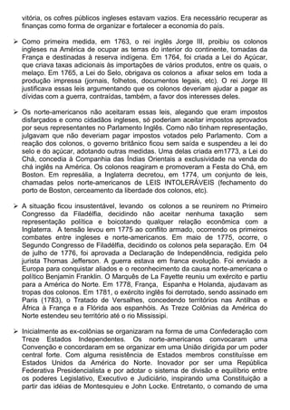 vitória, os cofres públicos ingleses estavam vazios. Era necessário recuperar as
  finanças como forma de organizar e fortalecer a economia do país.

 Como primeira medida, em 1763, o rei inglês Jorge III, proibiu os colonos
  ingleses na América de ocupar as terras do interior do continente, tomadas da
  França e destinadas à reserva indígena. Em 1764, foi criada a Lei do Açúcar,
  que criava taxas adicionais às importações de vários produtos, entre os quais, o
  melaço. Em 1765, a Lei do Selo, obrigava os colonos a afixar selos em toda a
  produção impressa (jornais, folhetos, documentos legais, etc). O rei Jorge III
  justificava essas leis argumentando que os colonos deveriam ajudar a pagar as
  dívidas com a guerra, contraídas, também, a favor dos interesses deles.

 Os norte-americanos não aceitaram essas leis, alegando que eram impostos
  disfarçados e como cidadãos ingleses, só poderiam aceitar impostos aprovados
  por seus representantes no Parlamento Inglês. Como não tinham representação,
  julgavam que não deveriam pagar impostos votados pelo Parlamento. Com a
  reação dos colonos, o governo britânico ficou sem saída e suspendeu a lei do
  selo e do açúcar, adotando outras medidas. Uma delas criada em1773, a Lei do
  Chá, concedia à Companhia das Índias Orientais a exclusividade na venda do
  chá inglês na América. Os colonos reagiram e promoveram a Festa do Chá, em
  Boston. Em represália, a Inglaterra decretou, em 1774, um conjunto de leis,
  chamadas pelos norte-americanos de LEIS INTOLERÁVEIS (fechamento do
  porto de Boston, cerceamento da liberdade dos colonos, etc).

 A situação ficou insustentável, levando os colonos a se reunirem no Primeiro
  Congresso da Filadélfia, decidindo não aceitar nenhuma taxação              sem
  representação política e boicotando qualquer relação econômica com a
  Inglaterra. A tensão levou em 1775 ao conflito armado, ocorrendo os primeiros
  combates entre ingleses e norte-americanos. Em maio de 1775, ocorre, o
  Segundo Congresso de Filadélfia, decidindo os colonos pela separação. Em 04
  de julho de 1776, foi aprovada a Declaração de Independência, redigida pelo
  jurista Thomas Jefferson. A guerra estava em franca evolução. Foi enviado a
  Europa para conquistar aliados e o reconhecimento da causa norte-americana o
  político Benjamin Franklin. O Marquês de La Fayette reuniu um exército e partiu
  para a América do Norte. Em 1778, França, Espanha e Holanda, ajudavam as
  tropas dos colonos. Em 1781, o exército inglês foi derrotado, sendo assinado em
  Paris (1783), o Tratado de Versalhes, concedendo territórios nas Antilhas e
  África à França e a Flórida aos espanhóis. As Treze Colônias da América do
  Norte estendeu seu território até o rio Mississipi.

 Inicialmente as ex-colônias se organizaram na forma de uma Confederação com
  Treze Estados Independentes. Os norte-americanos convocaram uma
  Convenção e concordaram em se organizar em uma União dirigida por um poder
  central forte. Com alguma resistência de Estados membros constituísse em
  Estados Unidos da América do Norte. Inovador por ser uma República
  Federativa Presidencialista e por adotar o sistema de divisão e equilíbrio entre
  os poderes Legislativo, Executivo e Judiciário, inspirando uma Constituição a
  partir das idéias de Montesquieu e John Locke. Entretanto, o comando de uma
 