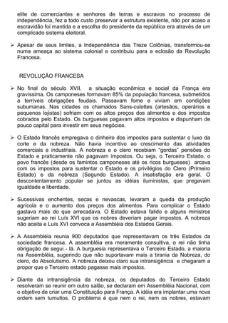 elite de comerciantes e senhores de terras e escravos no processo de
  independência, fez a todo custo preservar a estrutura existente, não por acaso a
  escravidão foi mantida e a escolha do presidente da república era através de um
  complicado sistema eleitoral.

 Apesar de seus limites, a Independência das Treze Colônias, transformou-se
  numa ameaça ao sistema colonial e contribuiu para a eclosão da Revolução
  Francesa.


   REVOLUÇÃO FRANCESA

 No final do século XVII, a situação econômica e social da França era
  gravíssima. Os camponeses formavam 85% da população francesa, submetidos
  a terríveis obrigações feudais. Passavam fome e viviam em condições
  subumanas. Nas cidades os chamados Sans-culottes (artesãos, operários e
  pequenos lojistas) sofriam com os altos preços dos alimentos e dos impostos
  cobrados pelo Estado. Os burgueses pagavam altos impostos e dispunham de
  pouco capital para investir em seus negócios.

 O Estado francês empregava o dinheiro dos impostos para sustentar o luxo da
  corte e da nobreza. Não havia incentivo ao crescimento das atividades
  comerciais e industriais. A nobreza e o clero recebiam “gordas” pensões do
  Estado e praticamente não pagavam impostos. Ou seja, o Terceiro Estado, o
  povo francês (desde os famintos camponeses até os ricos burgueses) arcava
  com os impostos para sustentar o Estado e os privilégios do Clero (Primeiro
  Estado) e da nobreza (Segundo Estado). A insatisfação era geral. O
  descontentamento popular se juntou as idéias iluministas, que pregavam
  igualdade e liberdade.

 Sucessivas enchentes, secas e nevascas, levaram a queda da produção
  agrícola e o aumento dos preços dos alimentos. Para complicar o Estado
  gastava mais do que arrecadava. O Estado estava falido e alguns ministros
  sugeriam ao rei Luís XVI que os nobres deveriam pagar impostos. A nobreza
  não aceita e Luís XVI convoca a Assembléia dos Estados Gerais.

 A Assembléia reunia 900 deputados que representavam os três Estados da
  sociedade francesa. A assembléia era meramente consultiva, o rei não tinha
  obrigação de segui - lá. A burguesia representava o Terceiro Estado, a maioria
  na Assembléia, sugerindo que não suportavam mais a tirania da Nobreza, do
  clero, do Absolutismo. A nobreza deixou claro sua intransigência e chegaram a
  propor que o Terceiro estado pagasse mais impostos.

 Diante da intransigência da nobreza, os deputados do Terceiro Estado
  resolveram se reunir em outro salão, se declaram em Assembléia Nacional, com
  o objetivo de criar uma Constituição para França. A idéia era implantar uma nova
  ordem sem tumultos. O problema é que nem o rei, nem os nobres, estavam
 