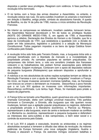 dispostos a perder seus privilégios. Reagiram com violência. A fase pacífica da
  revolução tinha terminado.

 O rei tentou com a força das armas dissolver a Assembléia, no entanto, a
  revolução estava nas ruas. Os sans-culottes invadiram os arsenais e marcharam
  em direção à Bastilha, antiga prisão, símbolo do absolutismo francês. A queda
  da Bastilha, no dia 14 de julho de 1789, marcou o início simbólico da Revolução
  Francesa.

 No interior os camponeses se rebelavam, invadiam castelos, tomavam terras.
  Na Assembléia Nacional decretavam o fim de todos os privilégios feudais
  (NOITE DO GRANDE MEDO-1789). E, em agosto de 1789, a Assembléia
  aprovou a célebre, Declaração dos Direitos do Homem e do Cidadão, que foi a
  base da Constituição de 1791, que estabelecia a igualdade civil, a divisão do
  poder em três (executivo, legislativo e judiciário) e a adoção da Monarquia
  Constitucional. Todos pagariam impostos e os bens da Igreja Católica foram
  confiscados pelo Estado.

 A revolução tinha sido feita pelo Terceiro Estado, mas, a burguesia tinha sido a
  principal beneficiada com a liberdade de mercado e a inviolabilidade da
  propriedade privada. As camadas populares se sentiam prejudicadas. Os
  camponeses não tinham terra, o voto era censitário (metade dos franceses
  votavam) e os trabalhadores não podiam formar associações para defender
  seus direitos. Exigiam mudanças. Contavam com o apoio de deputados radicais
  da pequena burguesia (Robespierre) que estavam dispostos a aprofundar a
  revolução.
 A nobreza e os reis absolutistas de outras nações européias temiam as idéias da
  Revolução Francesa e com a ajuda de nobres “emigrados” invadiram a França.
  No início, as tropas invasoras venceram inúmeras batalhas, mas, os franceses
  com bravura se uniram e derrotaram os invasores. Desconfiava o povo francês
  que o rei Luís XVI ajudava os invasores com informações importantes.
  Desconfiança confirmada, Luís tentou fugir. Preso, foi mandado para prisão a
  espera de julgamento.

 A França tinha se tornado uma República, quem governava era uma Assembléia
  chamada Convenção, eleita com sufrágio universal masculino. Três partidos
  formavam a Convenção: a Gironda, alta burguesia que não queriam novas
  mudanças, temiam que a agitação popular prejudicasse os negócios, defendiam
  a propriedade privada e o liberalismo econômico; a Planície ou Pântano,
  representavam a alta burguesia, eram de centro e tentavam moderar os conflitos
  e a Montanha ou Jacobinos, representavam a pequena burguesia e defendiam
  os interesses dos sans-culottes e dos camponeses, o bem estar social e o
  controle da economia pelo Estado.

 O rei Luís XVI é julgado e executado, levando os aristocratas e os regimes
  absolutistas europeus a temerem a difusão das idéias da revolução. As maiores
  potências da Europa formaram uma nova coligação (Inglaterra, Áustria e
  Prússia) e atacaram a França. Os exércitos inimigos venceram batalhas e
 