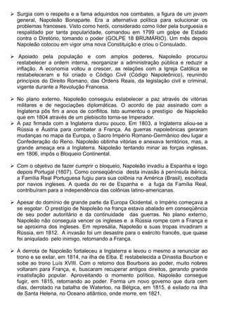  Surgia com o respeito e a fama adquiridos nos combates, a figura de um jovem
  general, Napoleão Bonaparte. Era a alternativa política para solucionar os
  problemas franceses. Visto como herói, considerado como líder pela burguesia e
  respaldado por tanta popularidade, comandou em 1799 um golpe de Estado
  contra o Diretório, tomando o poder (GOLPE 18 BRUMÁRIO). Um mês depois
  Napoleão colocou em vigor uma nova Constituição e criou o Consulado.

 Apoiado pela população e com amplos poderes, Napoleão procurou
  restabelecer a ordem interna, reorganizar a administração pública e reduzir a
  inflação. A economia voltou a crescer, as relações com a Igreja Católica se
  restabeleceram e foi criado o Código Civil (Código Napoleônico), reunindo
  princípios do Direito Romano, das Ordens Reais, da legislação civil e criminal,
  vigente durante a Revolução Francesa.

 No plano externo, Napoleão conseguiu estabelecer a paz através de vitórias
  militares e de negociações diplomáticas. O acordo de paz assinado com a
  Inglaterra pôs fim a anos de conflitos. Isto aumentou o prestígio de Napoleão
  que em 1804 através de um plebiscito torna-se Imperador.
 A paz firmada com a Inglaterra durou pouco. Em 1803, a Inglaterra aliou-se a
  Rússia e Áustria para combater a França. As guerras napoleônicas geraram
  mudanças no mapa da Europa, o Sacro Império Romano-Germânico deu lugar a
  Confederação do Reno. Napoleão obtinha vitórias e anexava territórios, mas, a
  grande ameaça era a Inglaterra. Napoleão tentando minar as forças inglesas,
  em 1806, impôs o Bloqueio Continental.

 Com o objetivo de fazer cumprir o bloqueio, Napoleão invadiu a Espanha e logo
  depois Portugal (1807). Como conseqüência desta invasão à península ibérica,
  a Família Real Portuguesa fugiu para sua colônia na América (Brasil), escoltada
  por navios ingleses. A queda do rei de Espanha e a fuga da Família Real,
  contribuíram para a independência das colônias latino-americanas.

 Apesar do domínio de grande parte da Europa Ocidental, o Império começava a
  se esgotar. O prestígio de Napoleão na frança estava abalado em conseqüência
  de seu poder autoritário e da continuidade das guerras. No plano externo,
  Napoleão não conseguia vencer os ingleses e a Rússia rompe com a França e
  se aproxima dos ingleses. Em represália, Napoleão e suas tropas invadiram a
  Rússia, em 1812. A invasão foi um desastre para o exército francês, que quase
  foi aniquilado pelo inimigo, retornando a França.

 A derrota de Napoleão fortaleceu a Inglaterra e levou o mesmo a renunciar ao
  trono e se exilar, em 1814, na ilha de Elba. É restabelecida a Dinastia Bourbon e
  sobe ao trono Luís XVIII. Com o retorno dos Bourbons ao poder, muito nobres
  voltaram para França, e, buscaram recuperar antigos direitos, gerando grande
  insatisfação popular. Aproveitando o momento político, Napoleão consegue
  fugir, em 1815, retornando ao poder. Forma um novo governo que dura cem
  dias, derrotado na batalha de Waterloo, na Bélgica, em 1815, é exilado na ilha
  de Santa Helena, no Oceano atlântico, onde morre, em 1821.
 