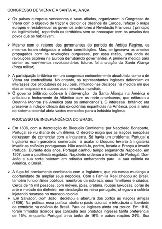 CONGRESSO DE VIENA E A SANTA ALIANÇA

 Os países europeus vencedores e seus aliados, organizaram o Congresso de
  Viena com o objetivo de traçar e decidir os destinos da Europa, refazer o mapa
  europeu e restabelecer os governos anteriores à Revolução Francesa ( princípio
  da legitimidade), repartindo os territórios sem se preocupar com os anseios dos
  povos que os habitavam.

 Mesmo com o retorno dos governantes do período do Antigo Regime, os
  mesmos foram obrigados a adotar constituições. Mas, se ignorava os anseios
  propagados com as revoluções burguesas, por essa razão, uma onda de
  revoluções ocorreu na Europa derrubando governantes. A primeira medida para
  conter os movimentos revolucionários futuros foi a criação da Santa Aliança
  (força militar).

 A participação britânica em um congresso eminentemente absolutista como o de
  Viena era contraditória. No entanto, os representantes ingleses defendiam os
  interesses dos produtores de seu país, influindo nas decisões na medida em que
  elas ameaçassem o acesso aos mercados mundiais.
 O governo britânico opôs-se à intervenção da Santa Aliança na América e
  articulou o fechamento do Atlântico com os norte-americanos, que editaram a
  Doutrina Monroe (“a América para os americanos”). O interesse britânico era
  preservar a independência das ex-colônias espanholas na América, pois a ruína
  do sistema colonial abria vastos mercados para a indústria inglesa.

  PROCESSO DE INDEPENDÊNCIA DO BRASIL

 Em 1806, com a decretação do Bloqueio Continental por Napoleão Bonaparte,
  Portugal se viu diante de um dilema. O decreto exigia que as nações européias
  deixassem de comerciar com a Inglaterra. Só havia um problema: Portugal e
  Inglaterra eram parceiros comerciais e acatar o bloqueio levaria à Inglaterra
  invadir as colônias portuguesas. Não aceitá-lo, porém, levaria a França a invadir
  Portugal. Durante dois anos, Portugal ganhou tempo enganando Napoleão, em
  1807, com a paciência esgotada, Napoleão ordenou a invasão de Portugal. Dom
  João e sua corte bateram em retirada embarcando para a sua colônia na
  América, o Brasil.

 A fuga foi previamente combinada com a Inglaterra, que via nessa mudança a
  oportunidade de ampliar seus negócios. Com a Família Real chegou ao Brasil,
  também funcionários públicos, membros da nobreza, seus familiares e criados.
  Cerca de 15 mil pessoas, com móveis, jóias, prataria, roupas luxuosas, obras de
  arte e metade do dinheiro em circulação no reino português, chegava a colônia
  injetando recursos no mercado colonial.
 Em Salvador, dom João decretou a abertura dos portos às nações amigas
  (1808). Na prática, essa política abolia o pacto-colonial e introduzia a liberdade
  de comércio na colônia do Brasil. Para os ingleses ainda era pouco. Em 1810,
  foram firmados acordos que concedia aos produtos ingleses tarifa preferencial
  de 15%, enquanto Portugal tinha tarifa de 16% e outras nações 24%. Sua
 