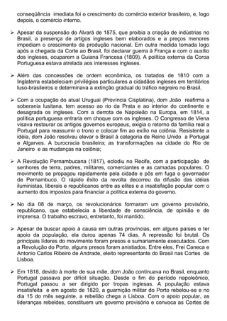 conseqüência imediata foi o crescimento do comércio exterior brasileiro, e, logo
  depois, o comércio interno.

 Apesar da suspensão do Alvará de 1875, que proibia a criação de indústrias no
  Brasil, a presença de artigos ingleses bem elaborados e a preços menores
  impediam o crescimento da produção nacional. Em outra medida tomada logo
  após a chegada da Corte ao Brasil, foi declarar guerra à França e com o auxílio
  dos ingleses, ocuparem a Guiana Francesa (1809). A política externa da Coroa
  Portuguesa estava atrelada aos interesses ingleses.

 Além das concessões de ordem econômica, os tratados de 1810 com a
  Inglaterra estabeleciam privilégios particulares a cidadãos ingleses em territórios
  luso-brasileiros e determinava a extinção gradual do tráfico negreiro no Brasil.

 Com a ocupação do atual Uruguai (Província Cisplatina), dom João reafirma a
  soberania lusitana, tem acesso ao rio da Prata e ao interior do continente e
  desagrada os ingleses. Com a derrota de Napoleão na Europa, em 1814, a
  política portuguesa entraria em choque com os ingleses. O Congresso de Viena
  visava restaurar os antigos governos europeus, exigia o retorno da família real a
  Portugal para reassumir o trono e colocar fim ao exílio na colônia. Resistente a
  idéia, dom João resolveu elevar o Brasil à categoria de Reino Unido a Portugal
  e Algarves. A burocracia brasileira; as transformações na cidade do Rio de
  Janeiro e as mudanças na colônia;

 A Revolução Pernambucana (1817), eclodiu no Recife, com a participação de
  senhores de terra, padres, militares, comerciantes e as camadas populares. O
  movimento se propagou rapidamente pela cidade e pôs em fuga o governador
  de Pernambuco. O rápido êxito da revolta decorreu da difusão das idéias
  iluministas, liberais e republicanos entre as elites e a insatisfação popular com o
  aumento dos impostos para financiar a política externa do governo.

 No dia 08 de março, os revolucionários formaram um governo provisório,
  republicano, que estabelecia a liberdade de consciência, de opinião e de
  imprensa. O trabalho escravo, entretanto, foi mantido.

 Apesar de buscar apoio à causa em outras províncias, em alguns países e ter
  apoio da população, ela durou apenas 74 dias. A repressão foi brutal. Os
  principais líderes do movimento foram presos e sumariamente executados. Com
  a Revolução do Porto, alguns presos foram anistiados. Entre eles, Frei Caneca e
  Antonio Carlos Ribeiro de Andrade, eleito representante do Brasil nas Cortes de
  Lisboa.

 Em 1818, devido à morte de sua mãe, dom João continuava no Brasil, enquanto
  Portugal passava por difícil situação. Desde o fim do período napoleônico,
  Portugal passou a ser dirigido por tropas inglesas. A população estava
  insatisfeita e em agosto de 1820, a guarnição militar do Porto rebelou-se e no
  dia 15 do mês seguinte, a rebelião chega a Lisboa. Com o apoio popular, as
  lideranças rebeldes, constituem um governo provisório e convoca as Cortes de
 