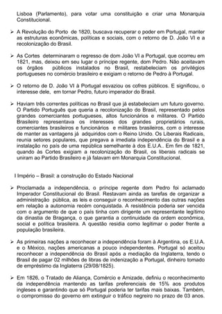 Lisboa (Parlamento), para votar uma constituição e criar uma Monarquia
  Constitucional.

 A Revolução do Porto de 1820, buscava recuperar o poder em Portugal, manter
  as estruturas econômicas, políticas e sociais, com o retorno de D. João VI e a
  recolonização do Brasil.

 As Cortes determinaram o regresso de dom João VI a Portugal, que ocorreu em
  1821, mas, deixou em seu lugar o príncipe regente, dom Pedro. Não aceitavam
  os órgãos     públicos instalados no Brasil, restabeleciam os privilégios
  portugueses no comércio brasileiro e exigiam o retorno de Pedro à Portugal.

 O retorno de D. João VI à Portugal esvaziou os cofres públicos. E significou, o
  interesse dele, em tornar Pedro, futuro imperador do Brasil.

 Haviam três correntes políticas no Brasil que já estabeleciam um futuro governo.
  O Partido Português que queria a recolonização do Brasil, representado pelos
  grandes comerciantes portugueses, altos funcionários e militares. O Partido
  Brasileiro representava os interesses dos grandes proprietários rurais,
  comerciantes brasileiros e funcionários e militares brasileiros, com o interesse
  de manter as vantagens já adquiridos com o Reino Unido. Os Liberais Radicais,
  reunia setores populares, que pregava a imediata independência do Brasil e a
  instalação no país de uma república semelhante à dos E.U.A.. Em fim de 1821,
  quando às Cortes exigiam a recolonização do Brasil, os liberais radicais se
  uniram ao Partido Brasileiro e já falavam em Monarquia Constitucional.


 I Império – Brasil: a construção do Estado Nacional

 Proclamada a independência, o príncipe regente dom Pedro foi aclamado
  Imperador Constitucional do Brasil. Restavam ainda as tarefas de organizar a
  administração pública, as leis e conseguir o reconhecimento das outras nações
  em relação a autonomia recém conquistada. A resistência poderia ser vencida
  com o argumento de que o país tinha com dirigente um representante legítimo
  da dinastia de Bragança, o que garantia a continuidade da ordem econômica,
  social e política brasileira. A questão residia como legitimar o poder frente a
  população brasileira.

 As primeiras nações a reconhecer a independência foram à Argentina, os E.U.A.
  e o México, nações americanas a pouco independentes. Portugal só aceitou
  reconhecer a independência do Brasil após a mediação da Inglaterra, tendo o
  Brasil de pagar 02 milhões de libras de indenização a Portugal, dinheiro tomado
  de empréstimo da Inglaterra (29/08/1825).

 Em 1826, o Tratado de Aliança, Comércio e Amizade, definiu o reconhecimento
  da independência mantendo as tarifas preferenciais de 15% aos produtos
  ingleses e garantindo que só Portugal poderia ter tarifas mais baixas. Também,
  o compromisso do governo em extinguir o tráfico negreiro no prazo de 03 anos.
 