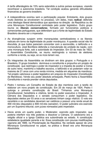 A tarifa alfandegária de 15% seria estendida a outros países europeus, visando
  reconhecer a autonomia brasileira. Tal condição acabou gerando dificuldades
  financeiras ao governo brasileiro.

 A independência ocorreu sem a participação popular. Entretanto, dois grupos
  muito distintos se envolveram no processo. Um deles, mais radical, defendia
  uma ideologia liberal democrática que apontava na direção da República ou de
  uma Monarquia Constitucional controlada pelo poder legislativo. Outro grupo
  reunia os liberais conservadores, formado por funcionários públicos e
  comerciantes portugueses, que defendiam que a fonte de legitimidade do Estado
  Brasileiro deveria ser o imperador.

 As divergências surgiam entre monarquistas centralizadores e os liberais
  radicais em torno da legitimidade do poder monárquico. A questão social não foi
  discutida, já que todos pareciam concordar com a escravidão, o latifúndio e a
  monocultura. José Bonifácio defendia a manutenção da unidade da nação, com
  uma monarquia forte, sob a autoridade do Imperador. Em 03 de maio de 1823,
  a Assembléia Constituinte, se reuniu restringindo o número de eleitores
  conforme a renda, ou seja, só os ricos teriam vez.

 Os integrantes da Assembléia se dividiram em dois grupos: o Português e o
  Brasileiro. O grupo brasileiro dominava a constituinte e propunha um projeto de
  constituição que restringia o poder do imperador e o impedia de aceitar a Coroa
  de outro reino, mantinha o trabalho escravo, o latifúndio e só poderiam votar os
  maiores de 21 anos com uma renda mínima, medida em alqueires de mandioca.
  Tal projeto valorizava o poder legislativo em prejuízo do Imperador (Constituição
  da Mandioca). Vendo seu poder absoluto ameaçado, Pedro fecha a Assembléia
  Constituinte e manda prender vários deputados.

 Pedro I nomeou um Conselho de Estado de dez membros com a tarefa de
  elaborar um novo projeto de constituição. Em 25 de março de 1824, Pedro I
  outorga a primeira constituição do Brasil. Tínhamos uma Monarquia
  Constitucional, hereditária e vitalícia, tendo no poder executivo o Imperador. A
  Câmara dos Deputados e o senado compunham o poder legislativo. Os
  deputados eleitos por 03 anos e os senadores tinham cargo vitalício. O voto era
  censitário e os candidatos deveriam ser católicos e possuir uma renda anual de
  400 mil-réis (deputado) e 800 mil-réis (senador). O poder judiciário era exercido
  por um Supremo tribunal, com juízes nomeados pelo imperador.

 Havia ainda um quarto poder, o Moderador, exercido pelo imperador, que
  poderia interferir nos três poderes e dissolver a Câmara. O catolicismo era a
  religião oficial e a Igreja Católica era subordinada ao estado. A constituição
  estabelecia igualdade perante a lei. Essa constituição com poucas modificações
  vigoraria até 1889, na Proclamação da República. Na verdade apesar de uma
  Monarquia Constitucional no papel, na prática o Brasil era uma Monarquia
  Absolutista.
 