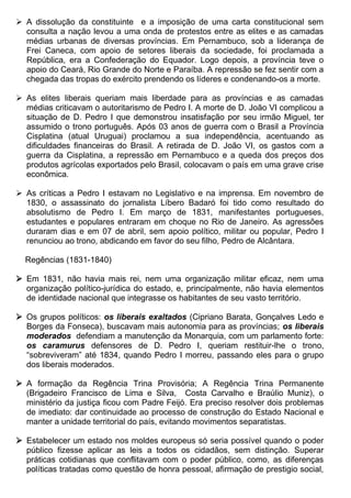  A dissolução da constituinte e a imposição de uma carta constitucional sem
  consulta a nação levou a uma onda de protestos entre as elites e as camadas
  médias urbanas de diversas províncias. Em Pernambuco, sob a liderança de
  Frei Caneca, com apoio de setores liberais da sociedade, foi proclamada a
  República, era a Confederação do Equador. Logo depois, a província teve o
  apoio do Ceará, Rio Grande do Norte e Paraíba. A repressão se fez sentir com a
  chegada das tropas do exército prendendo os líderes e condenando-os a morte.

 As elites liberais queriam mais liberdade para as províncias e as camadas
  médias criticavam o autoritarismo de Pedro I. A morte de D. João VI complicou a
  situação de D. Pedro I que demonstrou insatisfação por seu irmão Miguel, ter
  assumido o trono português. Após 03 anos de guerra com o Brasil a Província
  Cisplatina (atual Uruguai) proclamou a sua independência, acentuando as
  dificuldades financeiras do Brasil. A retirada de D. João VI, os gastos com a
  guerra da Cisplatina, a repressão em Pernambuco e a queda dos preços dos
  produtos agrícolas exportados pelo Brasil, colocavam o país em uma grave crise
  econômica.

 As críticas a Pedro I estavam no Legislativo e na imprensa. Em novembro de
  1830, o assassinato do jornalista Líbero Badaró foi tido como resultado do
  absolutismo de Pedro I. Em março de 1831, manifestantes portugueses,
  estudantes e populares entraram em choque no Rio de Janeiro. As agressões
  duraram dias e em 07 de abril, sem apoio político, militar ou popular, Pedro I
  renunciou ao trono, abdicando em favor do seu filho, Pedro de Alcântara.

  Regências (1831-1840)

 Em 1831, não havia mais rei, nem uma organização militar eficaz, nem uma
  organização político-jurídica do estado, e, principalmente, não havia elementos
  de identidade nacional que integrasse os habitantes de seu vasto território.

 Os grupos políticos: os liberais exaltados (Cipriano Barata, Gonçalves Ledo e
  Borges da Fonseca), buscavam mais autonomia para as províncias; os liberais
  moderados defendiam a manutenção da Monarquia, com um parlamento forte:
  os caramurus defensores de D. Pedro I, queriam restituir-lhe o trono,
  “sobreviveram” até 1834, quando Pedro I morreu, passando eles para o grupo
  dos liberais moderados.

 A formação da Regência Trina Provisória; A Regência Trina Permanente
  (Brigadeiro Francisco de Lima e Silva, Costa Carvalho e Braúlio Muniz), o
  ministério da justiça ficou com Padre Feijó. Era preciso resolver dois problemas
  de imediato: dar continuidade ao processo de construção do Estado Nacional e
  manter a unidade territorial do país, evitando movimentos separatistas.

 Estabelecer um estado nos moldes europeus só seria possível quando o poder
  público fizesse aplicar as leis a todos os cidadãos, sem distinção. Superar
  práticas cotidianas que conflitavam com o poder público, como, as diferenças
  políticas tratadas como questão de honra pessoal, afirmação de prestigio social,
 