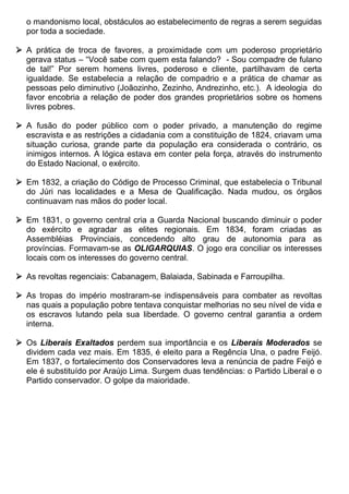 o mandonismo local, obstáculos ao estabelecimento de regras a serem seguidas
  por toda a sociedade.

 A prática de troca de favores, a proximidade com um poderoso proprietário
  gerava status – “Você sabe com quem esta falando? - Sou compadre de fulano
  de tal!” Por serem homens livres, poderoso e cliente, partilhavam de certa
  igualdade. Se estabelecia a relação de compadrio e a prática de chamar as
  pessoas pelo diminutivo (Joãozinho, Zezinho, Andrezinho, etc.). A ideologia do
  favor encobria a relação de poder dos grandes proprietários sobre os homens
  livres pobres.

 A fusão do poder público com o poder privado, a manutenção do regime
  escravista e as restrições a cidadania com a constituição de 1824, criavam uma
  situação curiosa, grande parte da população era considerada o contrário, os
  inimigos internos. A lógica estava em conter pela força, através do instrumento
  do Estado Nacional, o exército.

 Em 1832, a criação do Código de Processo Criminal, que estabelecia o Tribunal
  do Júri nas localidades e a Mesa de Qualificação. Nada mudou, os órgãos
  continuavam nas mãos do poder local.

 Em 1831, o governo central cria a Guarda Nacional buscando diminuir o poder
  do exército e agradar as elites regionais. Em 1834, foram criadas as
  Assembléias Provinciais, concedendo alto grau de autonomia para as
  províncias. Formavam-se as OLIGARQUIAS. O jogo era conciliar os interesses
  locais com os interesses do governo central.

 As revoltas regenciais: Cabanagem, Balaiada, Sabinada e Farroupilha.

 As tropas do império mostraram-se indispensáveis para combater as revoltas
  nas quais a população pobre tentava conquistar melhorias no seu nível de vida e
  os escravos lutando pela sua liberdade. O governo central garantia a ordem
  interna.

 Os Liberais Exaltados perdem sua importância e os Liberais Moderados se
  dividem cada vez mais. Em 1835, é eleito para a Regência Una, o padre Feijó.
  Em 1837, o fortalecimento dos Conservadores leva a renúncia de padre Feijó e
  ele é substituído por Araújo Lima. Surgem duas tendências: o Partido Liberal e o
  Partido conservador. O golpe da maioridade.
 