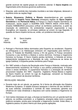 grande acúmulo de capital graças ao comércio colonial. O Sacro Império era
  fragmentado entre diversos governos autônomos.

 Disputas pelo controle dos mercados mundiais e as lutas religiosas, deixavam o
  equilíbrio entre as nações frágil.

 Suécia, Dinamarca, Polônia e Rússia desentendiam-se por questões
  territoriais. O Império Turco Otomano ameaçava regiões do Sacro Império
  Germânico e da Península Itálica. A França e o Sacro Império Germânico se
  rivalizavam, dando origem a GUERRA DOS TRINTA ANOS (1618-1648). A
  dinastia HABSBURGO procurava unificar os territórios autônomos, a partir da
  imposição do catolicismo. Os protestantes reagiram organizando a Liga
  Evangélica, em resposta, os príncipes católicos se uniram na Liga Sagrada. A
  questão do Sacro Império tornou-se, então, um problema internacional.


França      X      Sacro Império
 apoio                apoio
Holanda            Espanha


 Portugal e Península Itálica dominados pela Espanha se revoltavam. Espanha
  se enfraquecia e os Habsburgos entravam em negociações para terminar a
  guerra. O Tratado de Westfália marcou o fim da guerra. A França vencedora
  incorporou a seu território a Alsácia e outros domínios. Começa a hegemonia
  francesa na Europa. O Sacro Império perdeu territórios, a Holanda se tornou
  independente (assegurou-se a liberdade de culto, confiscou-se as terras da
  Igreja Católica). A Espanha perdeu territórios para França.

 Em 1667 eclodiu a Guerra da Devolução entre França e Holanda, motivada pelo
  desenvolvimento econômico da França e sua política protecionista. A França
  vence e anexa territórios. A supremacia francesa e a anexação de territórios
  provocaram reações. Em 1681, Espanha, Inglaterra, Países Baixos e regiões
  do Sacro Império se uniram na Liga de Augsburgo, venceram os franceses
  (1697), que tiveram de devolver territórios.

 REVOLUÇÃO INGLESA

 Durante mais de um século, as guerras, foi à forma de afirmação dos Estados
  Modernos Europeus. O estado buscava assegurar o domínio de seu território e
  de suas colônias, consolidava o controle de rotas comerciais, garantia sua
  influência em lutas dinásticas e disputava com outros estados a hegemonia na
  Europa.

 Com tantos interesses em jogo, a Europa se transformou em um grande barril de
  pólvora. os conflitos ocorreram, e, a Inglaterra, emergiria deles como a grande
  potência européia, pronta para conquistar a hegemonia mundial. Antes disso, a
  Inglaterra passou no plano interno por duas graves agitações.
 