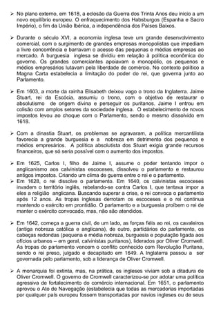  No plano externo, em 1618, a eclosão da Guerra dos Trinta Anos deu inicio a um
  novo equilíbrio europeu. O enfraquecimento dos Habsburgos (Espanha e Sacro
  Império), o fim da União Ibérica, a independência dos Países Baixos.

 Durante o século XVI, a economia inglesa teve um grande desenvolvimento
  comercial, com o surgimento de grandes empresas monopolistas que impediam
  a livre concorrência e barravam o acesso das pequenas e médias empresas ao
  mercado. A burguesia inglesa se dividiu em relação à política econômica do
  governo. Os grandes comerciantes apoiavam o monopólio, os pequenos e
  médios empresários lutavam pela liberdade de comércio. No contexto político a
  Magna Carta estabelecia a limitação do poder do rei, que governa junto ao
  Parlamento.

 Em 1603, a morte da rainha Elisabeth deixou vago o trono da Inglaterra. Jaime
  Stuart, rei da Escócia, assumiu o trono, com o objetivo de restaurar o
  absolutismo de origem divina e perseguir os puritanos. Jaime I entrou em
  colisão com amplos setores da sociedade inglesa. O estabelecimento de novos
  impostos levou ao choque com o Parlamento, sendo o mesmo dissolvido em
  1618.

 Com a dinastia Stuart, os problemas se agravaram, a política mercantilista
  favorecia a grande burguesia e a nobreza em detrimento dos pequenos e
  médios empresários. A política absolutista dos Stuart exigia grande recursos
  financeiros, que só seria possível com o aumento dos impostos.

 Em 1625, Carlos I, filho de Jaime I, assume o poder tentando impor o
  anglicanismo aos calvinistas escoceses, dissolveu o parlamento e restaurou
  antigos impostos. Criando um clima de guerra entre o rei e o parlamento.
 Em 1628, o rei dissolve o parlamento. Em 1640, os calvinistas escoceses
  invadem o território inglês, rebelando-se contra Carlos I, que tentava impor a
  eles a religião anglicana. Buscando superar a crise, o rei convoca o parlamento
  após 12 anos. As tropas inglesas derrotam os escoceses e o rei continua
  mantendo o exército em prontidão. O parlamento e a burguesia proíbem o rei de
  manter o exército convocado, mas, não são atendidos.

 Em 1642, começa a guerra civil, de um lado, as forças fiéis ao rei, os cavaleiros
  (antiga nobreza católica e anglicana), de outro, partidários do parlamento, os
  cabeças redondas (pequena e média nobreza, burguesia e população ligada aos
  ofícios urbanos – em geral, calvinistas puritanos), liderados por Oliver Cromwell.
  As tropas do parlamento vencem o conflito conhecido com Revolução Puritana,
  sendo o rei preso, julgado e decapitado em 1649. A Inglaterra passou a ser
  governada pelo parlamento, sob a liderança de Oliver Cromwell.

 A monarquia foi extinta, mas, na prática, os ingleses viviam sob a ditadura de
  Oliver Cromwell. O governo de Cromwell caracterizou-se por adotar uma política
  agressiva de fortalecimento do comércio internacional. Em 1651, o parlamento
  aprovou o Ato de Navegação (estabelecia que todas as mercadorias importadas
  por qualquer país europeu fossem transportadas por navios ingleses ou de seus
 