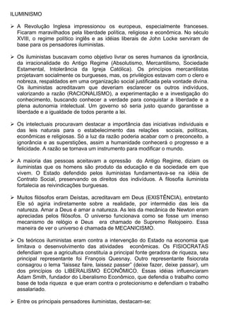 ILUMINISMO

 A Revolução Inglesa impressionou os europeus, especialmente franceses.
  Ficaram maravilhados pela liberdade política, religiosa e econômica. No século
  XVIII, o regime político inglês e as idéias liberais de John Locke serviram de
  base para os pensadores iluministas.

 Os iluministas buscavam como objetivo livrar os seres humanos da ignorância,
  da irracionalidade do Antigo Regime (Absolutismo, Mercantilismo, Sociedade
  Estamental, Intolerância da Igreja Católica). Os princípios mercantilistas
  projetavam socialmente os burgueses, mas, os privilégios estavam com o clero e
  nobreza, respaldados em uma organização social justificada pela vontade divina.
  Os iluministas acreditavam que deveriam esclarecer os outros indivíduos,
  valorizando a razão (RACIONALISMO), a experimentação e a investigação do
  conhecimento, buscando conhecer a verdade para conquistar a liberdade e a
  plena autonomia intelectual. Um governo só seria justo quando garantisse a
  liberdade e a igualdade de todos perante a lei.

 Os intelectuais procuravam destacar a importância das iniciativas individuais e
  das leis naturais para o estabelecimento das relações sociais, políticas,
  econômicas e religiosas. Só a luz da razão poderia acabar com o preconceito, a
  ignorância e as superstições, assim a humanidade conhecerá o progresso e a
  felicidade. A razão se tornava um instrumento para modificar o mundo.

 A maioria das pessoas aceitavam a opressão do Antigo Regime, diziam os
  iluministas que os homens são produto da educação e da sociedade em que
  vivem. O Estado defendido pelos iluministas fundamentava-se na idéia de
  Contrato Social, preservando os direitos dos indivíduos. A filosofia iluminista
  fortalecia as reivindicações burguesas.

 Muitos filósofos eram Deístas, acreditavam em Deus (EXISTÊNCIA), entretanto
  Ele só agiria indiretamente sobre a realidade, por intermédio das leis da
  natureza. Amar a Deus é amar a natureza. As leis da mecânica de Newton eram
  apreciadas pelos filósofos. O universo funcionava como se fosse um imenso
  mecanismo de relógio e Deus era chamado de Supremo Relojoeiro. Essa
  maneira de ver o universo é chamada de MECANICISMO.

 Os teóricos iluministas eram contra a intervenção do Estado na economia que
  limitava o desenvolvimento das atividades econômicas. Os FISIOCRATAS
  defendiam que a agricultura constituía a principal fonte geradora de riqueza, seu
  principal representante foi François Quesnay. Outro representante fisiocrata
  consagrou o lema “laissez faire, laissez passer” (deixe fazer, deixe passar), um
  dos princípios do LIBERALISMO ECONÔMICO. Essas idéias influenciaram
  Adam Smith, fundador do Liberalismo Econômico, que defendia o trabalho como
  base de toda riqueza e que eram contra o protecionismo e defendiam o trabalho
  assalariado.

 Entre os principais pensadores iluministas, destacam-se:
 
