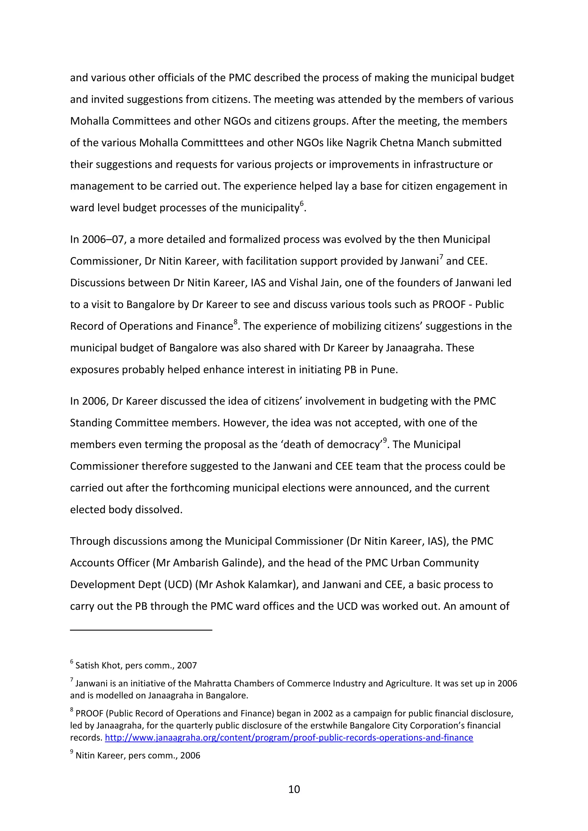 10
and various other officials of the PMC described the process of making the municipal budget
and invited suggestions from citizens. The meeting was attended by the members of various
Mohalla Committees and other NGOs and citizens groups. After the meeting, the members
of the various Mohalla Committtees and other NGOs like Nagrik Chetna Manch submitted
their suggestions and requests for various projects or improvements in infrastructure or
management to be carried out. The experience helped lay a base for citizen engagement in
ward level budget processes of the municipality6
.
In 2006–07, a more detailed and formalized process was evolved by the then Municipal
Commissioner, Dr Nitin Kareer, with facilitation support provided by Janwani7
and CEE.
Discussions between Dr Nitin Kareer, IAS and Vishal Jain, one of the founders of Janwani led
to a visit to Bangalore by Dr Kareer to see and discuss various tools such as PROOF - Public
Record of Operations and Finance8
. The experience of mobilizing citizens’ suggestions in the
municipal budget of Bangalore was also shared with Dr Kareer by Janaagraha. These
exposures probably helped enhance interest in initiating PB in Pune.
In 2006, Dr Kareer discussed the idea of citizens’ involvement in budgeting with the PMC
Standing Committee members. However, the idea was not accepted, with one of the
members even terming the proposal as the ‘death of democracy’9
. The Municipal
Commissioner therefore suggested to the Janwani and CEE team that the process could be
carried out after the forthcoming municipal elections were announced, and the current
elected body dissolved.
Through discussions among the Municipal Commissioner (Dr Nitin Kareer, IAS), the PMC
Accounts Officer (Mr Ambarish Galinde), and the head of the PMC Urban Community
Development Dept (UCD) (Mr Ashok Kalamkar), and Janwani and CEE, a basic process to
carry out the PB through the PMC ward offices and the UCD was worked out. An amount of
6
Satish Khot, pers comm., 2007
7
Janwani is an initiative of the Mahratta Chambers of Commerce Industry and Agriculture. It was set up in 2006
and is modelled on Janaagraha in Bangalore.
8
PROOF (Public Record of Operations and Finance) began in 2002 as a campaign for public financial disclosure,
led by Janaagraha, for the quarterly public disclosure of the erstwhile Bangalore City Corporation’s financial
records. http://www.janaagraha.org/content/program/proof-public-records-operations-and-finance
9
Nitin Kareer, pers comm., 2006
 