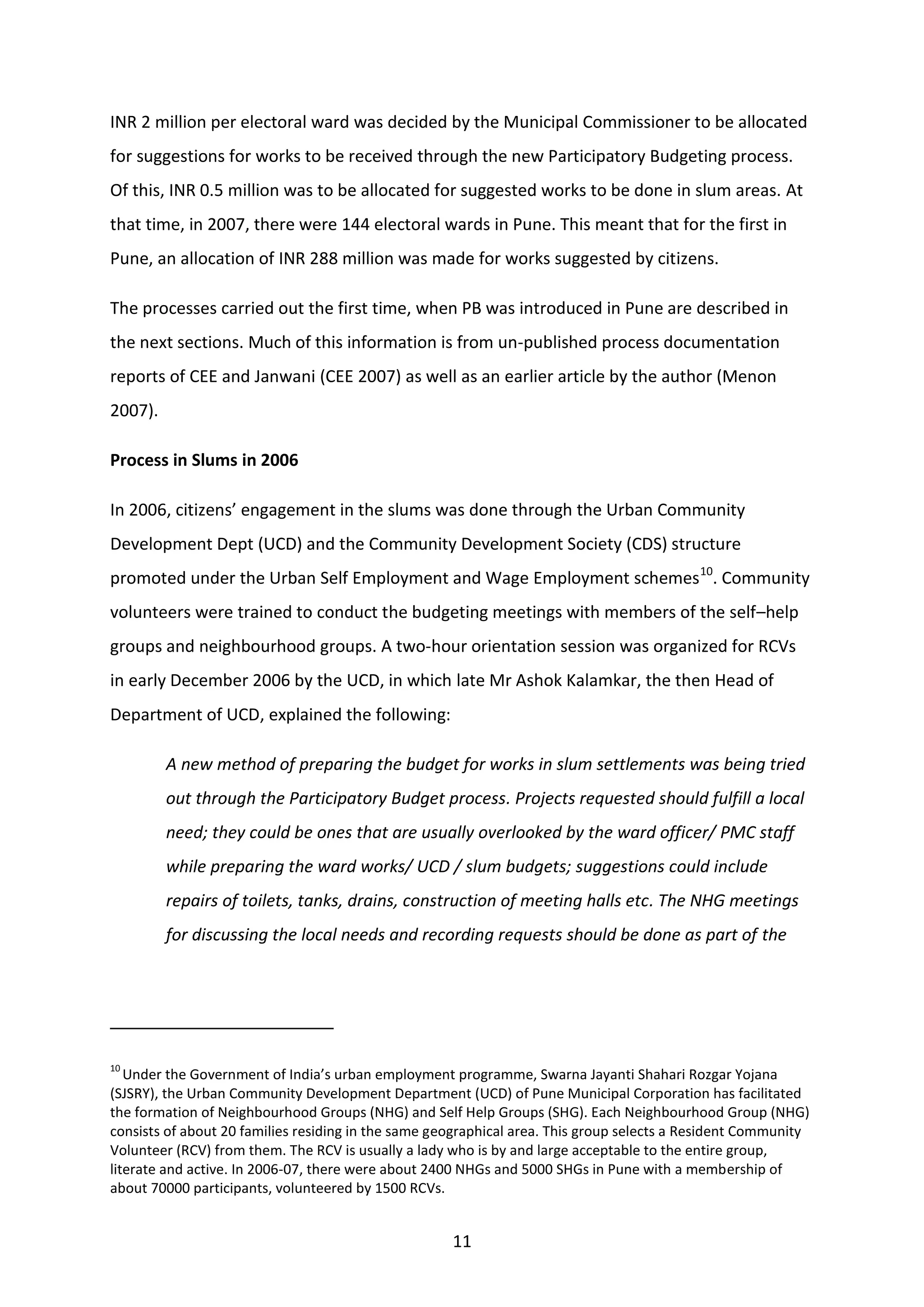 11
INR 2 million per electoral ward was decided by the Municipal Commissioner to be allocated
for suggestions for works to be received through the new Participatory Budgeting process.
Of this, INR 0.5 million was to be allocated for suggested works to be done in slum areas. At
that time, in 2007, there were 144 electoral wards in Pune. This meant that for the first in
Pune, an allocation of INR 288 million was made for works suggested by citizens.
The processes carried out the first time, when PB was introduced in Pune are described in
the next sections. Much of this information is from un-published process documentation
reports of CEE and Janwani (CEE 2007) as well as an earlier article by the author (Menon
2007).
Process in Slums in 2006
In 2006, citizens’ engagement in the slums was done through the Urban Community
Development Dept (UCD) and the Community Development Society (CDS) structure
promoted under the Urban Self Employment and Wage Employment schemes10
. Community
volunteers were trained to conduct the budgeting meetings with members of the self–help
groups and neighbourhood groups. A two-hour orientation session was organized for RCVs
in early December 2006 by the UCD, in which late Mr Ashok Kalamkar, the then Head of
Department of UCD, explained the following:
A new method of preparing the budget for works in slum settlements was being tried
out through the Participatory Budget process. Projects requested should fulfill a local
need; they could be ones that are usually overlooked by the ward officer/ PMC staff
while preparing the ward works/ UCD / slum budgets; suggestions could include
repairs of toilets, tanks, drains, construction of meeting halls etc. The NHG meetings
for discussing the local needs and recording requests should be done as part of the
10
Under the Government of India’s urban employment programme, Swarna Jayanti Shahari Rozgar Yojana
(SJSRY), the Urban Community Development Department (UCD) of Pune Municipal Corporation has facilitated
the formation of Neighbourhood Groups (NHG) and Self Help Groups (SHG). Each Neighbourhood Group (NHG)
consists of about 20 families residing in the same geographical area. This group selects a Resident Community
Volunteer (RCV) from them. The RCV is usually a lady who is by and large acceptable to the entire group,
literate and active. In 2006-07, there were about 2400 NHGs and 5000 SHGs in Pune with a membership of
about 70000 participants, volunteered by 1500 RCVs.
 