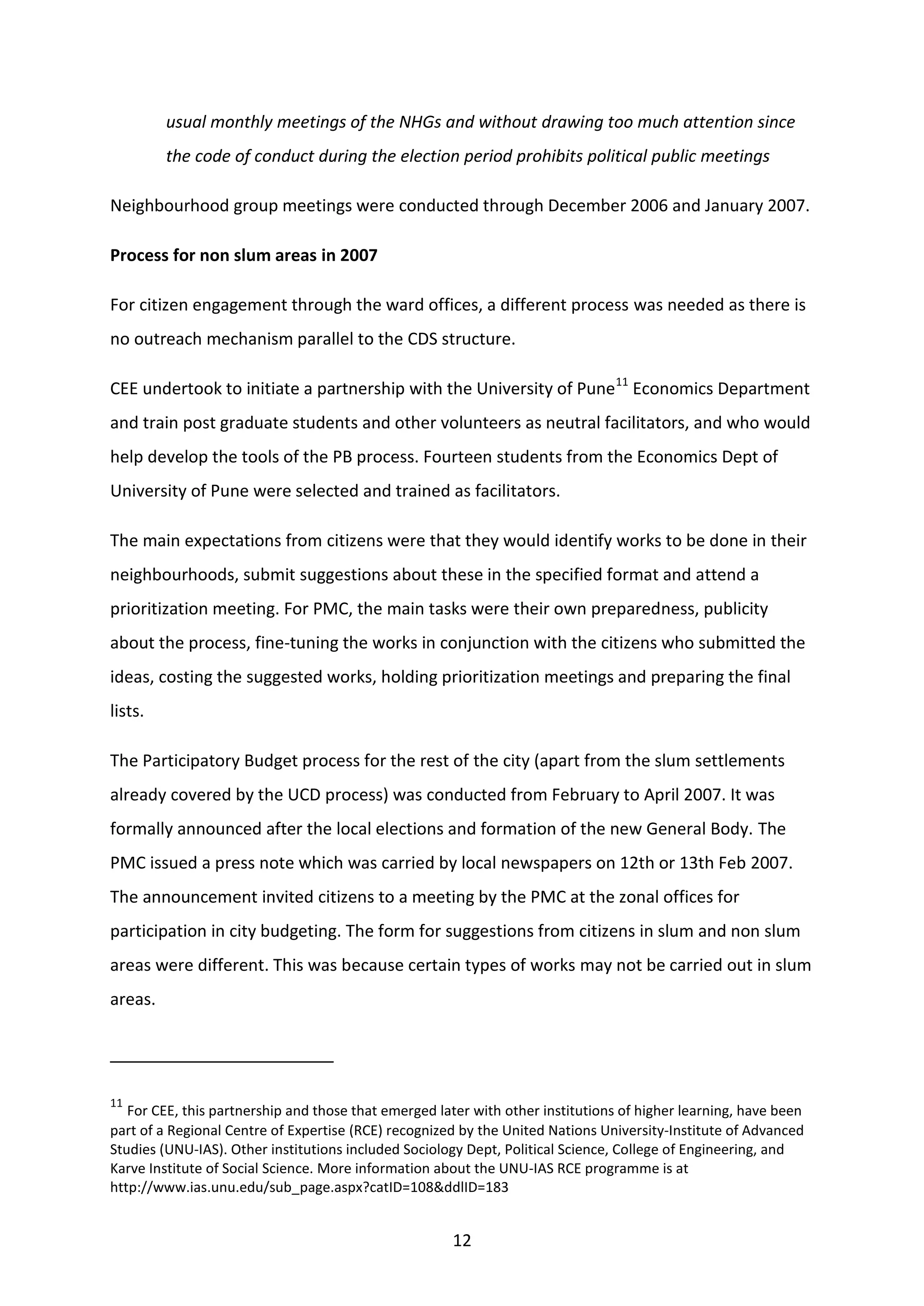 12
usual monthly meetings of the NHGs and without drawing too much attention since
the code of conduct during the election period prohibits political public meetings
Neighbourhood group meetings were conducted through December 2006 and January 2007.
Process for non slum areas in 2007
For citizen engagement through the ward offices, a different process was needed as there is
no outreach mechanism parallel to the CDS structure.
CEE undertook to initiate a partnership with the University of Pune11
Economics Department
and train post graduate students and other volunteers as neutral facilitators, and who would
help develop the tools of the PB process. Fourteen students from the Economics Dept of
University of Pune were selected and trained as facilitators.
The main expectations from citizens were that they would identify works to be done in their
neighbourhoods, submit suggestions about these in the specified format and attend a
prioritization meeting. For PMC, the main tasks were their own preparedness, publicity
about the process, fine-tuning the works in conjunction with the citizens who submitted the
ideas, costing the suggested works, holding prioritization meetings and preparing the final
lists.
The Participatory Budget process for the rest of the city (apart from the slum settlements
already covered by the UCD process) was conducted from February to April 2007. It was
formally announced after the local elections and formation of the new General Body. The
PMC issued a press note which was carried by local newspapers on 12th or 13th Feb 2007.
The announcement invited citizens to a meeting by the PMC at the zonal offices for
participation in city budgeting. The form for suggestions from citizens in slum and non slum
areas were different. This was because certain types of works may not be carried out in slum
areas.
11
For CEE, this partnership and those that emerged later with other institutions of higher learning, have been
part of a Regional Centre of Expertise (RCE) recognized by the United Nations University-Institute of Advanced
Studies (UNU-IAS). Other institutions included Sociology Dept, Political Science, College of Engineering, and
Karve Institute of Social Science. More information about the UNU-IAS RCE programme is at
http://www.ias.unu.edu/sub_page.aspx?catID=108&ddlID=183
 
